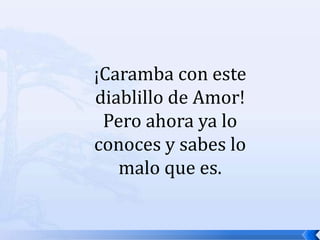 ¡Caramba con este diablillo de Amor! Pero ahora ya lo conoces y sabes lo malo que es.