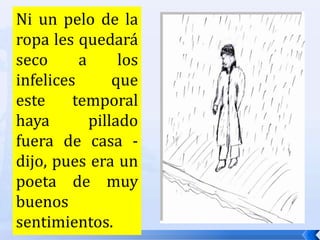 Ni un pelo de la ropa les quedará seco a los infelices que este temporal haya pillado fuera de casa -dijo, pues era un poeta de muy buenos sentimientos. 