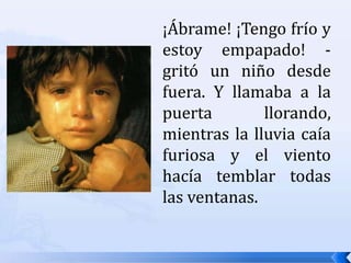 ¡Ábrame! ¡Tengo frío y estoy empapado! -gritó un niño desde fuera. Y llamaba a la puerta llorando, mientras la lluvia caía furiosa y el viento hacía temblar todas las ventanas.