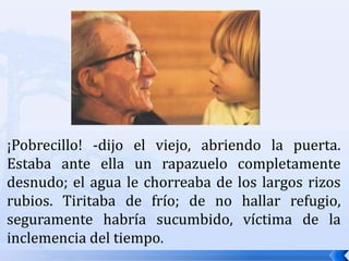 ¡Pobrecillo! -dijo el viejo, abriendo la puerta. Estaba ante ella un rapazuelo completamente desnudo; el agua le chorreaba de los largos rizos rubios. Tiritaba de frío; de no hallar refugio, seguramente habría sucumbido, víctima de la inclemencia del tiempo.
