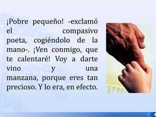 ¡Pobre pequeño! -exclamó el compasivo poeta, cogiéndolo de la mano-. ¡Ven conmigo, que te calentaré! Voy a darte vino y una manzana, porque eres tan precioso. Y lo era, en efecto. 