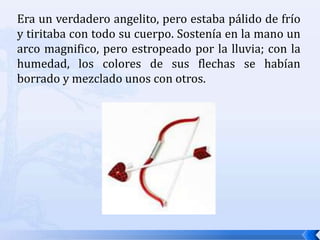 Era un verdadero angelito, pero estaba pálido de frío y tiritaba con todo su cuerpo. Sostenía en la mano un arco magnifico, pero estropeado por la lluvia; con la humedad, los colores de sus flechas se habían borrado y mezclado unos con otros. 