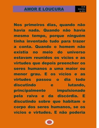 15 de
    AMOR E LOUCURA           diciembre
                               de 2011




Nos primeiros dias, quando não
havia nada. Quando não havia
mesmo tempo, porque ninguém
tinha inventado tudo para trazer
a conta. Quando o homem não
existia no meio do universo
estavam reunidos os vícios e as
virtudes que depois preencher os
seres humanos a uma maior ou
menor grau. E os vícios e as
virtudes passou o dia todo
discutindo       e       lutando,
principalmente      impulsionado
pela raiva e da discórdia. E
discutindo sobre que habitam o
corpo dos seres humanos, se os
vícios e virtudes. E não poderia

                1
 