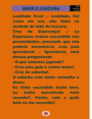15 de
    AMOR E LOUCURA            diciembre
                                de 2011


Lealdade Cruz! .- Lealdade, fiel
como ele era, não tinha se
mudado do lado da loucura.
Cruz    da   Esperança!    .-   La
Esperanza estava escondida nas
proximidades, pensando que não
poderia encontrá-la. cruz pela
ignorância! .- Ignorância, nora
deixou perguntando
- O que estamos jogando?
- Cruz pela gula é comer bolos!.
- Cruz do soberba!.
O soberba saiu muito vermelho e
disse:
Eu tinha escondido muito bem,
eu    tenho    encontrado     mais
recente?, Venha, com o quão
bem eu me esconder!

                10
 