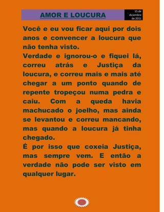 15 de
    AMOR E LOUCURA           diciembre
                               de 2011


Você e eu vou ficar aqui por dois
anos e convencer a loucura que
não tenha visto.
Verdade e ignorou-o e fiquei lá,
correu atrás e Justiça da
loucura, e correu mais e mais até
chegar a um ponto quando de
repente tropeçou numa pedra e
caiu.  Com      a  queda   havia
machucado o joelho, mas ainda
se levantou e correu mancando,
mas quando a loucura já tinha
chegado.
É por isso que coxeia Justiça,
mas sempre vem. E então a
verdade não pode ser visto em
qualquer lugar.



                12
 