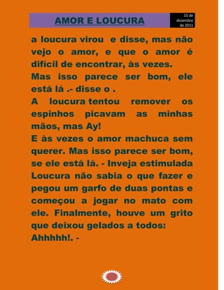 15 de
     AMOR E LOUCURA            diciembre
                                 de 2011


a loucura virou e disse, mas não
vejo o amor, e que o amor é
difícil de encontrar, às vezes.
Mas isso parece ser bom, ele
está lá .- disse o .
A loucura tentou remover os
espinhos picavam as minhas
mãos, mas Ay!
E às vezes o amor machuca sem
querer. Mas isso parece ser bom,
se ele está lá. - Inveja estimulada
Loucura não sabia o que fazer e
pegou um garfo de duas pontas e
começou a jogar no mato com
ele. Finalmente, houve um grito
que deixou gelados a todos:
Ahhhhh!. -



                 16
 