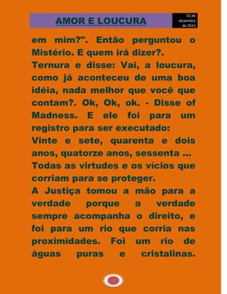 15 de
     AMOR E LOUCURA             diciembre
                                  de 2011


em mim?". Então perguntou o
Mistério. E quem irá dizer?.
Ternura e disse: Vai, a loucura,
como já aconteceu de uma boa
idéia, nada melhor que você que
contam?. Ok, Ok, ok. - Disse of
Madness. E ele foi para um
registro para ser executado:
Vinte e sete, quarenta e dois
anos, quatorze anos, sessenta ...
Todas as virtudes e os vícios que
corriam para se proteger.
A Justiça tomou a mão para a
verdade     porque    a    verdade
sempre acompanha o direito, e
foi para um rio que corria nas
proximidades. Foi um rio de
águas     puras    e    cristalinas.

                 6
 