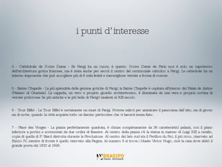 4 - Cathédrale de Notre Dame - Se Parigi ha un cuore, è questo. Notre Dame de Paris non è solo un capolavoro dell'architettura gotica francese, ma è stata anche per secoli il centro del cerimoniale cattolico a Parigi. La cattedrale ha un interno imponente che può accogliere più di 6 mila fedeli e meravigliose vetrate a forma di rosone. 5 - Sainte Chapelle - La più splendida delle gemme gotiche di Parigi, la Sainte Chapelle è ospitata all'interno del Palais de Justice (Palazzo di Giustizia). La cappella, un vero e proprio gioiello architettonico, è illuminata da una vera e propria cortina di vetrate policrome (le più antiche e le più belle di Parigi) risalenti al XIII secolo. 6 - Tour Eiffel - La Tour Eiffel è certamente un must di Parigi. Potrete salirvi per ammirare il panorama dall’alto, sia di giorno sia di notte, quando la città acquista tutto un fascino particolare che vi lascerà senza fiato. 7 - Place des Vosges - La piazza perfettamente quadrata, è chiusa completamente da 36 caratteristici palazzi, con il piano inferiore a portici e sormontati da due ordini di finestre. Al centro della piazza c'è la statua in marmo di Luigi XIII a cavallo, copia di quella di P. Biard distrutta durante la Rivoluzione. Al centro del lato sud sta il Pavillon du Roi, il più ricco, riservato ad Enrico IV, mentre di fronte è quello riservato alla Regina. Al numero 6 si trova i Musèe Victor Hugo, cioè la casa dove abitò il grande poeta dal 1832 al 1848. i punti d’interesse 