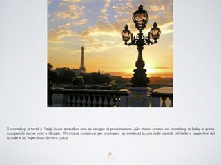 Il workshop si terrà a Parigi, la cui atmosfera non ha bisogno di presentazioni. Allo stesso prezzo del workshop in Italia, la quota comprende anche volo e alloggio. Un’ottima occasione per coniugare un weekend in una delle capitali più belle e suggestive del mondo e un’esperienza davvero unica. 