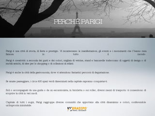 Parigi è una città di storia, di feste e prestigio. Vi incanteranno le manifestazioni, gli eventi e i monumenti che l’hanno resa famosa in tutto il mondo. Parigi è creatività: a seconda dei gusti e dei colori, migliaia di vetrine, stand e bancarelle traboccano di oggetti di design o di mobili antichi, di idee per lo shopping o di collezioni di stilisti.  Parigi è anche la città della gastronomia, dove vi attendono fantastici percorsi di degustazione.  Se amate passeggiare, i circa 400 spazi verdi disseminati nella capitale sapranno conquistarvi.  Soli o accompagnati da una guida o da un escursionista, in bicicletta o sui roller, diversi mezzi di trasporto vi consentono di scoprire la città in vari modi. Capitale di tutti i sogni, Parigi raggruppa diverse comunità che apportano alla città dinamismo e colori, conferendole un'impronta inimitabile. PERCHÉ PARIGI 