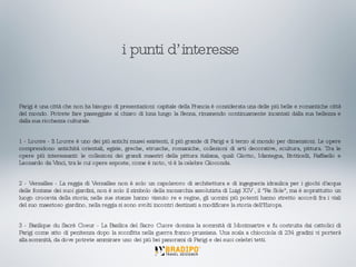 Parigi è una città che non ha bisogno di presentazioni: capitale della Francia è considerata una delle più belle e romantiche città del mondo. Potrete fare passeggiate al chiaro di luna lungo la Senna, rimanendo continuamente incantati dalla sua bellezza e dalla sua ricchezza culturale. 1 - Louvre - Il Louvre è uno dei più antichi musei esistenti, il più grande di Parigi e il terzo al mondo per dimensioni. Le opere comprendono antichità orientali, egizie, greche, etrusche, romaniche, collezioni di arti decorative, scultura, pittura. Tra le opere più interessanti: le collezioni dei grandi maestri della pittura italiana, quali Giotto, Mantegna, Botticelli, Raffaello e Leonardo da Vinci, tra le cui opere esposte, come è noto, vi è la celebre Gioconda. 2 - Versailles - La reggia di Versailles non è solo un capolavoro di architettura e di ingegneria idraulica per i giochi d'acqua delle fontane dei suoi giardini, non è solo il simbolo della monarchia assolutista di Luigi XIV , il "Re Sole", ma è soprattutto un luogo crocevia della storia; nelle sue stanze hanno vissuto re e regine, gli uomini più potenti hanno stretto accordi fra i viali del suo maestoso giardino, nella reggia si sono svolti incontri destinati a modificare la storia dell'Europa. 3 - Basilique du Sacrè Coeur - La Basilica del Sacro Cuore domina la sommità di Montmartre e fu costruita dai cattolici di Parigi come atto di penitenza dopo la sconfitta nella guerra franco-prussiana. Una scala a chiocciola di 234 gradini vi porterà alla sommità, da dove potrete ammirare uno dei più bei panorami di Parigi e dei suoi celebri tetti. i punti d’interesse 