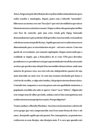 Antes, brigavam pela distribuiçãodosroyaltiesindiscriminadamentepara
todos estados e municípios, depois, junto com o falecido “mensalão”,
hibernava na mesma cova um “lava Jato”que está tão midiático que nãose
falamaisemoutracoisainteressante.Sóqueaculturadoquantopiormelhor
está fora de controle, pois uma crise criada pela Opep, baixando
demasiadamenteopreçodobarrildepetróleoestáentrandoesentandono
colodessaturmasempedirlicença.Aquiloqueantesarrecadávamosestava
dimensionado para os investimentos no pré – sal entre outros. Com essa
queda de arrecadação, um tsunami tupiniquim chegou mostrando que a
realidade se impõe, que a brincadeira de se criar CPIs para derrubar
presidenteseex-presidentesestáparaquemaindanãoviuafichacairounão
aceitou que perdeuuma eleição feita nosmoldesdemocráticos, onde uma
maioria de pessoas vota, seu voto vale um, independente quanto ele seja
mais instruído ou mais rico. Se com isso estamos nivelando por baixo o
critério de escolha, a culpa nãoéminha,édoprópriosistemademocrático.
Contudo isso, enquanto a caravana passa com essa qualidade-momento, a
população aturdida não sabe se aperta “enter” ouse “deleta”. Algunsnão
tem tempo nem de olhar pro lado, andam a mercê dasconsequênciassem
avaliaremnemassuasprópriasreações.Porquedigoisso?
Vamosanalisar a filosofia Platônica- Socrática no inconsciente coletivode
certo grupo que está comprometida com Eros como forma de viver e de
amar, desejando aquilo que não possui. Por consequência, ao possuírem e
realizarem os seus desejos, não desejam mais. É o cara que quando está
 
