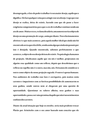 desempregado, o fato depodertrabalharéoseumaior desejo,aquiloqueo
dignifica. Elefaráqualquercoisaparaatingiresseseudesejo.Logoqueesse
desejo se realiza, deixa de existir, fazendo com que ele passe a fazer
exigênciascompensatóriaspara que o ato de trabalharcontinuesendoum
atodeamor.Muitasvezes,reclamadosalário,umaumentoseriaoobjetode
desejo ouuma promoção de cargo, assimpordiante.Nosrelacionamentos
afetivos é o que mais acontece, poisaquela mulher idealque ainda não foi
encontradaseráaqueofaráfeliz,sendoassimalgoqueaindanãopossuiepor
isso é desejada. Quando encontrada, sabemos perfeitamente o que
acontece,oobjetodoseudesejodeixoudeexistir. Napsicologiachamamos
de projeção. Idealizamos aquilo que em nós é melhor, projetamos em
alguém essa qualidade como um reflexo, depois que descobrimos que o
reflexo no espelho não é o outro, massim, nós. Deixamosde considerar o
outro como objeto da nossa projeção sagrada. O outro é apenashumano.
Nos ambientes de trabalho esse fato é corriqueiro, pois muitos estão
carentes e impacientes com as furtivas possibilidades de aumentarem os
seus ganhos, aonde outros nem ai chegaram por uma questão de
oportunidade. Questionar os valores alheios, seus ganhos e suas
oportunidades,passaaserumapremissadaquiloquenãoénossentimentos
confusosdoscarentes.
Diante da atual situação que hoje os envolve, seria mais prudente trocar
Platão por Aristóteles com o seu amor baseado num conceito que ele
 