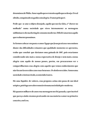 denominoudePhilia.Amaraquiloquesetemnãoaquiloquesedeseja.Oreal
obtido,conquistadoouganhocomalegria.Oamorpeloqueé.
Pedir que se ame o objeto desejado, aquilo que nos faz falta, é “chover no
molhado” numa sociedade que viveu intensamente as mensagens
subliminaresdo marketingdeconsumomoderno.Difíciléamarmosaquilo
querealmentepossuímos.
Se formoscolocar em pauta o amorÁgapequeJesuspraticouenosensinou
diante das dificuldades reinantes que qualidade-momento se apresenta,
tenho que concluir que daríamos uma guinada de 180º, pois estaríamos
considerando não mais a nossa expectativa de desejo e nem mais a nossa
alegria com aquilo de nossas posses, porém, em procurarmos ver e
compartilharmos essa alegria com aqueles que temos conhecimento que
não foram favorecidoscom essas benesses. Osdesfavorecidos.Somosuma
sociedadecristãnorótulo,oconteúdoéoutro.
Há uma liquidez de valores, essa proposta acima não passa de um ideal
utópico,poisfogeaosvaloresmutáveisnumasociedadepós-moderna.
Há quantosmilharesde anosessa mensagem nosfoi passada,eporincrível
que pareça ainda estamos praticando em sua maioria o amor no primeiro
conceito,emEros.
 