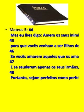 Mateus 5:   44  Mas eu lhes digo: Amem os seus inimigos e orem por aqueles que os perseguem,  45  para que vocês venham a ser filhos de seu Pai que está nos céus. Porque ele faz raiar o seu sol sobre maus e bons e derrama chuva sobre justos e injustos.  46  Se vocês amarem aqueles que os amam, que recompensa vocês receberão? Até os publicanos fazem isso!  47  E se saudarem apenas os seus irmãos, o que estarão fazendo de mais? Até os pagãos fazem isso!  48  Portanto, sejam perfeitos como perfeito é o Pai celestial de vocês. 