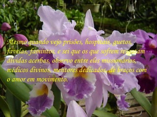. Mesmo quando vejo prisões, hospitais, guetos,  favelas, famintos, e sei que os que sofrem resgatam  dívidas acerbas, observo entre eles missionários,  médicos divinos, mentores dedicados, de braços com  o amor em movimento. 
