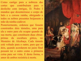 Como castigo para a nobreza das
cortes que contribuíram para o
desfecho com intrigas, D. Pedro I
mandou que desenterrasse o corpo de
Inês e a coroou rainha, obrigando a
todos os nobres presentes beijassem a
mão da rainha-cadáver.
Posteriormente, ordenou que fossem
construídos dois túmulos, uma para
ela e outro para ele ocupar quando de
sua morte, que constituem duas obras-
primas da escultura gótica, no
Mosteiro de Alcobaça. Cada túmulo
está voltado para o outro, para que os
dois, quando acordarem no juízo final
possam ter o outro como a primeira
coisa para ser vista. E desta forma, o
amor de ambos resistiria à morte.
 