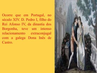 Ocorre que em Portugal, no
século XIV. D. Pedro I, filho do
Rei Afonso IV, da dinastia dos
Borgonha, teve um intenso
relacionamento extraconjugal
com a galega Dona Inês de
Castro.
 