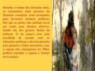 Durante o tempo das dinastias reais,
os casamentos entre parentes de
dinastias européias eram arranjados
para favorecer alianças políticas.
Daí que as partes não podiam levar
em conta seus desejos afetivos.
Sendo um dos poucos fardos da
nobreza. O rei casava com uma
escolhida de acordo com as
injunções políticas e deveria procriar
para garantir a linha sucessória, caso
a esposa não conseguisse ter filhos
poderia repudiar a esposa e formar
novo enlace.
 