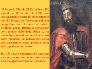 D.Pedro I, filho do El Rei Afonso IV,
nascido em 08 de abril de 1320, teve
seu casamento acertado precocemente
com D. Branca, de Castela, quando ela
completara os 14 anos de idade.
Contudo, por D. Branca se demonstrar
com grande debilidade física e, há
quem diga, mental ( o que não era raro
entre membros da realeza por conta
dos casamentos entre primos), teria
sido repudiada por Pedro I.
Em 1340 novo casamento foi acertado
para o príncipe com outra princesa de
Castela, agora com Dona Constança.
 