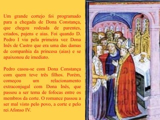 Um grande cortejo foi programado
para a chegada de Dona Constança,
que chegou rodeada de parentes,
criados, pajens e aias. Foi quando D.
Pedro I viu pela primeira vez Dona
Inês de Castro que era uma das damas
de companhia da princesa (aias) e se
apaixonou de imediato.
Pedro casou-se com Dona Constança
com quem teve três filhos. Porém,
começou um relacionamento
extraconjugal com Dona Inês, que
passou a ser tema de fofocas entre os
membros da corte. O romance passou a
ser mal visto pelo povo, a corte e pelo
rei Afonso IV.
 