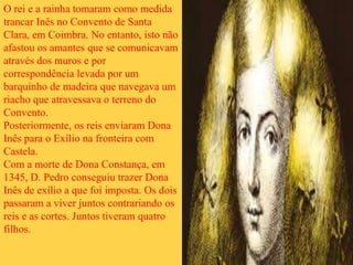 O rei e a rainha tomaram como medida
trancar Inês no Convento de Santa
Clara, em Coimbra. No entanto, isto não
afastou os amantes que se comunicavam
através dos muros e por
correspondência levada por um
barquinho de madeira que navegava um
riacho que atravessava o terreno do
Convento.
Posteriormente, os reis enviaram Dona
Inês para o Exílio na fronteira com
Castela.
Com a morte de Dona Constança, em
1345, D. Pedro conseguiu trazer Dona
Inês de exílio a que foi imposta. Os dois
passaram a viver juntos contrariando os
reis e as cortes. Juntos tiveram quatro
filhos.
 