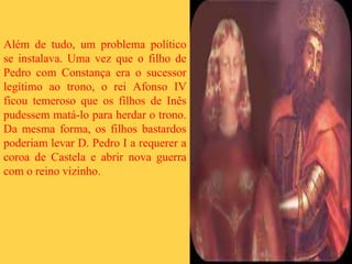 Além de tudo, um problema político
se instalava. Uma vez que o filho de
Pedro com Constança era o sucessor
legítimo ao trono, o rei Afonso IV
ficou temeroso que os filhos de Inês
pudessem matá-lo para herdar o trono.
Da mesma forma, os filhos bastardos
poderiam levar D. Pedro I a requerer a
coroa de Castela e abrir nova guerra
com o reino vizinho.
 