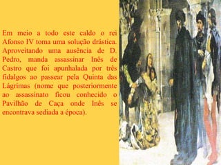Em meio a todo este caldo o rei
Afonso IV toma uma solução drástica.
Aproveitando uma ausência de D.
Pedro, manda assassinar Inês de
Castro que foi apunhalada por três
fidalgos ao passear pela Quinta das
Lágrimas (nome que posteriormente
ao assassinato ficou conhecido o
Pavilhão de Caça onde Inês se
encontrava sediada a época).
 