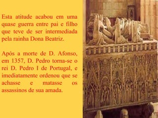 Esta atitude acabou em uma
quase guerra entre pai e filho
que teve de ser intermediada
pela rainha Dona Beatriz.
Após a morte de D. Afonso,
em 1357, D. Pedro torna-se o
rei D. Pedro I de Portugal, e
imediatamente ordenou que se
achasse e matasse os
assassinos de sua amada.
 