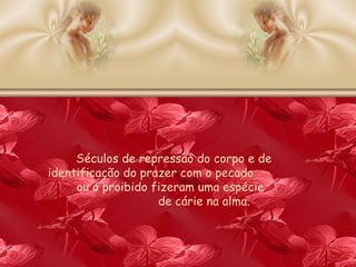 Séculos de repressão do corpo e de identificação do prazer com o pecado  ou o proibido fizeram uma espécie  de cárie na alma. 