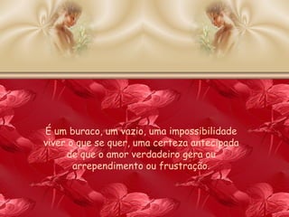 É um buraco, um vazio, uma impossibilidade viver o que se quer, uma certeza antecipada de que o amor verdadeiro gera ou arrependimento ou frustração. 