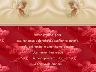 Viver implica, pois,  aceitar essa dolorosa e desafiante tarefa:  a de enfrentar o amor como a maior  das maravilhas e que  se nos apresenta sob  a forma de enigma . 