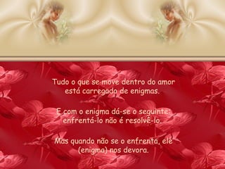 Tudo o que se move dentro do amor está carregado de enigmas.  E com o enigma dá-se o seguinte: enfrentá-lo não é resolvê-lo.  Mas quando não se o enfrenta, ele (enigma) nos devora. 