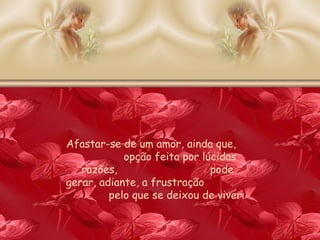 Afastar-se de um amor, ainda que,  opção feita por lúcidas razões,  pode gerar, adiante, a frustração  pelo que se deixou de viver. 