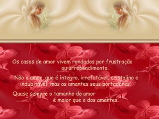 Os casos de amor vivem rondados por frustração  ou arrependimento.  Não o amor, que é íntegro, irrefutável, cristalino e indubitável: mas os amantes seus portadores.  Quase sempre o tamanho do amor  é maior que o dos amantes. 