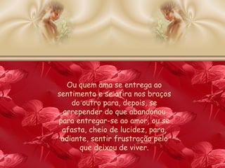 Ou quem ama se entrega ao sentimento e se atira nos braços do outro para, depois, se arrepender do que abandonou para entregar-se ao amor, ou se afasta, cheio de lucidez, para, adiante, sentir frustração pelo que deixou de viver. 
