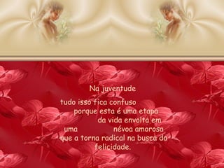 Na juventude  tudo isso fica confuso  porque esta é uma etapa  da vida envolta em uma  névoa amorosa que a torna radical na busca da felicidade.  