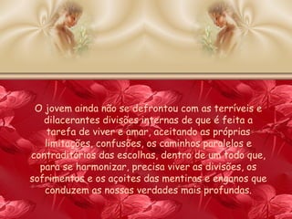 O jovem ainda não se defrontou com as terríveis e dilacerantes divisões internas de que é feita a tarefa de viver e amar, aceitando as próprias limitações, confusões, os caminhos paralelos e contraditórios das escolhas, dentro de um todo que, para se harmonizar, precisa viver as divisões, os sofrimentos e os açoites das mentiras e enganos que conduzem as nossas verdades mais profundas. 