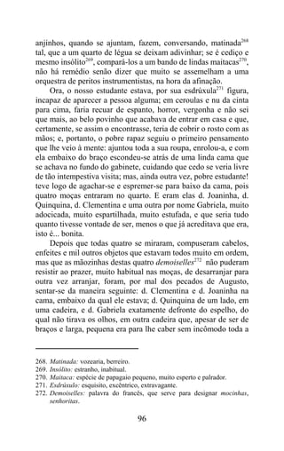 anjinhos, quando se ajuntam, fazem, conversando, matinada268
tal, que a um quarto de légua se deixam adivinhar; se é cediço e
mesmo insólito269, compará-los a um bando de lindas maitacas270,
não há remédio senão dizer que muito se assemelham a uma
orquestra de peritos instrumentistas, na hora da afinação.
     Ora, o nosso estudante estava, por sua esdrúxula271 figura,
incapaz de aparecer a pessoa alguma; em ceroulas e nu da cinta
para cima, faria recuar de espanto, horror, vergonha e não sei
que mais, ao belo povinho que acabava de entrar em casa e que,
certamente, se assim o encontrasse, teria de cobrir o rosto com as
mãos; e, portanto, o pobre rapaz seguiu o primeiro pensamento
que lhe veio à mente: ajuntou toda a sua roupa, enrolou-a, e com
ela embaixo do braço escondeu-se atrás de uma linda cama que
se achava no fundo do gabinete, cuidando que cedo se veria livre
de tão intempestiva visita; mas, ainda outra vez, pobre estudante!
teve logo de agachar-se e espremer-se para baixo da cama, pois
quatro moças entraram no quarto. E eram elas d. Joaninha, d.
Quinquina, d. Clementina e uma outra por nome Gabriela, muito
adocicada, muito espartilhada, muito estufada, e que seria tudo
quanto tivesse vontade de ser, menos o que já acreditava que era,
isto é... bonita.
     Depois que todas quatro se miraram, compuseram cabelos,
enfeites e mil outros objetos que estavam todos muito em ordem,
mas que as mãozinhas destas quatro demoiselles272 não puderam
resistir ao prazer, muito habitual nas moças, de desarranjar para
outra vez arranjar, foram, por mal dos pecados de Augusto,
sentar-se da maneira seguinte: d. Clementina e d. Joaninha na
cama, embaixo da qual ele estava; d. Quinquina de um lado, em
uma cadeira, e d. Gabriela exatamente defronte do espelho, do
qual não tirava os olhos, em outra cadeira que, apesar de ser de
braços e larga, pequena era para lhe caber sem incômodo toda a


268.   Matinada: vozearia, berreiro.
269.   Insólito: estranho, inabitual.
270.   Maitaca: espécie de papagaio pequeno, muito esperto e palrador.
271.   Esdrúxulo: esquisito, excêntrico, extravagante.
272.   Demoiselles: palavra do francês, que serve para designar mocinhas,
       senhoritas.

                                    96
 