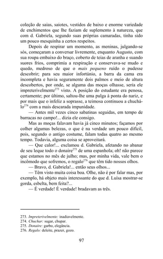 coleção de saias, saiotes, vestidos de baixo e enorme variedade
de enchimentos que lhe faziam de suplemento à natureza, que
com d. Gabriela, segundo suas próprias camaradas, tinha sido
um pouco mesquinha a certos respeitos.
     Depois de respirar um momento, as meninas, julgando-se
sós, começaram a conversar livremente, enquanto Augusto, com
sua roupa embaixo do braço, coberto de teias de aranha e suando
suores frios, comprimia a respiração e conservava-se mudo e
quedo, medroso de que o mais pequeno ruído o pudesse
descobrir; para seu maior infortúnio, a barra da cama era
incompleta e havia seguramente dois palmos e meio de altura
descobertos, por onde, se alguma das moças olhasse, seria ele
impreterivelmente273 visto. A posição do estudante era penosa,
certamente; por último, saltou-lhe uma pulga à ponta do nariz, e
por mais que o infeliz a soprasse, a teimosa continuou a chuchá-
lo274 com a mais descarada impunidade.
     — Antes mil vezes cinco sabatinas seguidas, em tempo de
barracas no campo!... dizia ele consigo.
     Mas as moças falavam havia já cinco minutos; façamos por
colher algumas belezas, o que é na verdade um pouco difícil,
pois, segundo o antigo costume, falam todas quatro ao mesmo
tempo. Todavia, alguma coisa se aproveitará.
     — Que calor!... exclamou d. Gabriela, afetando no abanar
de seu leque todo o donaire275 de uma espanhola; oh! não parece
que estamos no mês de julho; mas, por minha vida, vale bem o
incômodo que sofremos, o regalo276 que têm tido nossos olhos.
     — Bravo, d. Gabriela!... então seus olhos...
     — Têm visto muita coisa boa. Olhe, não é por falar mas, por
exemplo, há objeto mais interessante do que d. Luísa mostrar-se
gorda, esbelta, bem feita?...
     — É verdade! É verdade! bradavam as três.




273.   Impreterivelmente: inadiavelmente.
274.   Chuchar: sugar, chupar.
275.   Donaire: garbo, elegância.
276.   Regalo: deleite, prazer, gozo.

                                     97
 