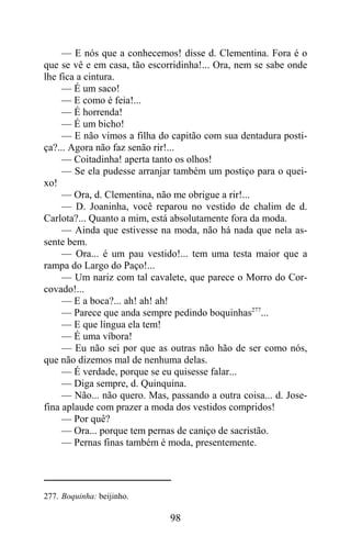 — E nós que a conhecemos! disse d. Clementina. Fora é o
que se vê e em casa, tão escorridinha!... Ora, nem se sabe onde
lhe fica a cintura.
     — É um saco!
     — E como é feia!...
     — É horrenda!
     — É um bicho!
     — E não vimos a filha do capitão com sua dentadura posti-
ça?... Agora não faz senão rir!...
     — Coitadinha! aperta tanto os olhos!
     — Se ela pudesse arranjar também um postiço para o quei-
xo!
     — Ora, d. Clementina, não me obrigue a rir!...
     — D. Joaninha, você reparou no vestido de chalim de d.
Carlota?... Quanto a mim, está absolutamente fora da moda.
     — Ainda que estivesse na moda, não há nada que nela as-
sente bem.
     — Ora... é um pau vestido!... tem uma testa maior que a
rampa do Largo do Paço!...
     — Um nariz com tal cavalete, que parece o Morro do Cor-
covado!...
     — E a boca?... ah! ah! ah!
     — Parece que anda sempre pedindo boquinhas277...
     — E que língua ela tem!
     — É uma víbora!
     — Eu não sei por que as outras não hão de ser como nós,
que não dizemos mal de nenhuma delas.
     — É verdade, porque se eu quisesse falar...
     — Diga sempre, d. Quinquina.
     — Não... não quero. Mas, passando a outra coisa... d. Jose-
fina aplaude com prazer a moda dos vestidos compridos!
     — Por quê?
     — Ora... porque tem pernas de caniço de sacristão.
     — Pernas finas também é moda, presentemente.




277. Boquinha: beijinho.

                              98
 