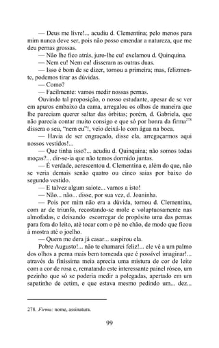 — Deus me livre!... acudiu d. Clementina; pelo menos para
mim nunca deve ser, pois não posso emendar a natureza, que me
deu pernas grossas.
     — Não lhe fico atrás, juro-lhe eu! exclamou d. Quinquina.
     — Nem eu! Nem eu! disseram as outras duas.
     — Isso é bom de se dizer, tornou a primeira; mas, felizmen-
te, podemos tirar as dúvidas.
     — Como?
     — Facilmente: vamos medir nossas pernas.
     Ouvindo tal proposição, o nosso estudante, apesar de se ver
em apuros embaixo da cama, arregalou os olhos de maneira que
lhe pareciam querer saltar das órbitas; porém, d. Gabriela, que
não parecia contar muito consigo e que só por honra da firma278
dissera o seu, “nem eu”!, veio deixá-lo com água na boca.
     — Havia de ser engraçado, disse ela, arregaçarmos aqui
nossos vestidos!...
     — Que tinha isso?... acudiu d. Quinquina; não somos todas
moças?... dir-se-ia que não temos dormido juntas.
     — É verdade, acrescentou d. Clementina e, além do que, não
se veria demais senão quatro ou cinco saias por baixo do
segundo vestido.
     — E talvez algum saiote... vamos a isto!
     — Não... não... disse, por sua vez, d. Joaninha.
     — Pois por mim não era a dúvida, tornou d. Clementina,
com ar de triunfo, recostando-se mole e voluptuosamente nas
almofadas, e deixando escorregar de propósito uma das pernas
para fora do leito, até tocar com o pé no chão, de modo que ficou
à mostra até o joelho.
     — Quem me dera já casar... suspirou ela.
     Pobre Augusto!... não te chamarei feliz!... ele vê a um palmo
dos olhos a perna mais bem torneada que é possível imaginar!...
através da finíssima meia aprecia uma mistura de cor de leite
com a cor de rosa e, rematando este interessante painel róseo, um
pezinho que só se poderia medir a polegadas, apertado em um
sapatinho de cetim, e que estava mesmo pedindo um... dez...



278. Firma: nome, assinatura.

                                99
 