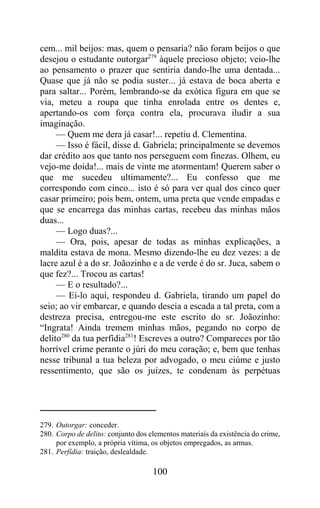 cem... mil beijos: mas, quem o pensaria? não foram beijos o que
desejou o estudante outorgar279 àquele precioso objeto; veio-lhe
ao pensamento o prazer que sentiria dando-lhe uma dentada...
Quase que já não se podia suster... já estava de boca aberta e
para saltar... Porém, lembrando-se da exótica figura em que se
via, meteu a roupa que tinha enrolada entre os dentes e,
apertando-os com força contra ela, procurava iludir a sua
imaginação.
     — Quem me dera já casar!... repetiu d. Clementina.
     — Isso é fácil, disse d. Gabriela; principalmente se devemos
dar crédito aos que tanto nos perseguem com finezas. Olhem, eu
vejo-me doida!... mais de vinte me atormentam! Querem saber o
que me sucedeu ultimamente?... Eu confesso que me
correspondo com cinco... isto é só para ver qual dos cinco quer
casar primeiro; pois bem, ontem, uma preta que vende empadas e
que se encarrega das minhas cartas, recebeu das minhas mãos
duas...
     — Logo duas?...
     — Ora, pois, apesar de todas as minhas explicações, a
maldita estava de mona. Mesmo dizendo-lhe eu dez vezes: a de
lacre azul é a do sr. Joãozinho e a de verde é do sr. Juca, sabem o
que fez?... Trocou as cartas!
     — E o resultado?...
     — Ei-lo aqui, respondeu d. Gabriela, tirando um papel do
seio; ao vir embarcar, e quando descia a escada a tal preta, com a
destreza precisa, entregou-me este escrito do sr. Joãozinho:
“Ingrata! Ainda tremem minhas mãos, pegando no corpo de
delito280 da tua perfídia281! Escreves a outro? Compareces por tão
horrível crime perante o júri do meu coração; e, bem que tenhas
nesse tribunal a tua beleza por advogado, o meu ciúme e justo
ressentimento, que são os juízes, te condenam às perpétuas




279. Outorgar: conceder.
280. Corpo de delito: conjunto dos elementos materiais da existência do crime,
     por exemplo, a própria vítima, os objetos empregados, as armas.
281. Perfídia: traição, deslealdade.

                                    100
 