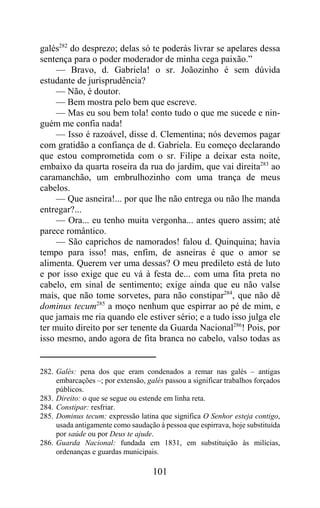 galés282 do desprezo; delas só te poderás livrar se apelares dessa
sentença para o poder moderador de minha cega paixão.”
     — Bravo, d. Gabriela! o sr. Joãozinho é sem dúvida
estudante de jurisprudência?
     — Não, é doutor.
     — Bem mostra pelo bem que escreve.
     — Mas eu sou bem tola! conto tudo o que me sucede e nin-
guém me confia nada!
     — Isso é razoável, disse d. Clementina; nós devemos pagar
com gratidão a confiança de d. Gabriela. Eu começo declarando
que estou comprometida com o sr. Filipe a deixar esta noite,
embaixo da quarta roseira da rua do jardim, que vai direita283 ao
caramanchão, um embrulhozinho com uma trança de meus
cabelos.
     — Que asneira!... por que lhe não entrega ou não lhe manda
entregar?...
     — Ora... eu tenho muita vergonha... antes quero assim; até
parece romântico.
     — São caprichos de namorados! falou d. Quinquina; havia
tempo para isso! mas, enfim, de asneiras é que o amor se
alimenta. Querem ver uma dessas? O meu predileto está de luto
e por isso exige que eu vá à festa de... com uma fita preta no
cabelo, em sinal de sentimento; exige ainda que eu não valse
mais, que não tome sorvetes, para não constipar284, que não dê
dominus tecum285 a moço nenhum que espirrar ao pé de mim, e
que jamais me ria quando ele estiver sério; e a tudo isso julga ele
ter muito direito por ser tenente da Guarda Nacional286! Pois, por
isso mesmo, ando agora de fita branca no cabelo, valso todas as


282. Galés: pena dos que eram condenados a remar nas galés – antigas
     embarcações –; por extensão, galés passou a significar trabalhos forçados
     públicos.
283. Direito: o que se segue ou estende em linha reta.
284. Constipar: resfriar.
285. Dominus tecum: expressão latina que significa O Senhor esteja contigo,
     usada antigamente como saudação à pessoa que espirrava, hoje substituída
     por saúde ou por Deus te ajude.
286. Guarda Nacional: fundada em 1831, em substituição às milícias,
     ordenanças e guardas municipais.

                                    101
 