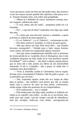 vezes que posso, tomo sorvetes até não poder mais, dou dominus
tecum aos moços mesmo quando não espirram e não posso ver o
sr. Tenente Gusmão sério, sem soltar uma gargalhada.
     — Olhem lá o diabinho da sonsa! murmurou consigo mes-
mo Augusto, embaixo da cama.
     — E você, mana, não diz nada?... perguntou ainda ela a d.
Joaninha.
     — Eu?... o que hei de dizer? respondeu esta; digo que ainda
não amo.
     — É a única que ama deveras! pensou o estudante, a quem
já doíam as cadeiras de tanto agachar-se.
     — E o sr. Fabrício?... e o sr. Fabrício?... exclamaram as três.
     — Pois bem, tornou d. Joaninha, é o único de quem gosto.
     — Mas que temos nós hoje feito nesta ilha?... que triunfos
havemos conseguido?... Vaidade para o lado: moças bonitas,
como somos, devemos ter conquistado alguns corações!
     — Juro que estou completamente aturdida com os protestos
de eterna paixão do sr. Leopoldo, disse d. Quinquina; mas é uma
verdadeira desgraça ser hoje moda ouvir com paciência quanta
frivolidade287 vem à cabeça — não direi à cabeça, porque parece
que os tolos não a têm, porém aos lábios de um desenxabido
namorado. O tal sr. Leopoldo... não é graça, eu ainda não vi
estudante mais desestudável!...
     — Você, d. Joaninha, acudiu d. Clementina, tem-se regala-
do hoje com o incomparável Fabrício. Não lhe gabo o gosto... só
as perninhas que ele tem!...
     — Ora, respondeu aquela; ainda não tive tempo de olhar
para as pernas... mas também você parece que não se arrepia
muito com a corcova do nariz de meu primo; confessemos,
minha amiga, todas nós gostamos de ser conquistadoras.
     — Pois confessemos... isso é verdade.
     — Pela minha parte não digo nada, assobiou d. Gabriela mi-
rando-se no espelho; mas enfim... eu não sei se sou bonita, mas,
onde quer que esteja, vejo-me sempre cercada de adoradores;
hoje por exemplo, tenho-me visto doida... perseguiram-me



287. Frivolidade: futilidade, frioleira.

                                      102
 