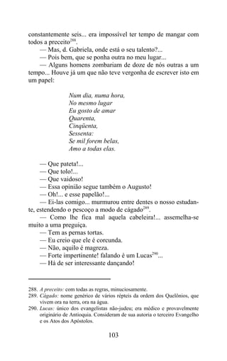 constantemente seis... era impossível ter tempo de mangar com
todos a preceito288.
    — Mas, d. Gabriela, onde está o seu talento?...
    — Pois bem, que se ponha outra no meu lugar...
    — Alguns homens zombariam de doze de nós outras a um
tempo... Houve já um que não teve vergonha de escrever isto em
um papel:

                  Num dia, numa hora,
                  No mesmo lugar
                  Eu gosto de amar
                  Quarenta,
                  Cinqüenta,
                  Sessenta:
                  Se mil forem belas,
                  Amo a todas elas.

     — Que pateta!...
     — Que tolo!...
     — Que vaidoso!
     — Essa opinião segue também o Augusto!
     — Oh!... e esse papelão!...
     — Ei-las comigo... murmurou entre dentes o nosso estudan-
te, estendendo o pescoço a modo de cágado289.
     — Como lhe fica mal aquela cabeleira!... assemelha-se
muito a uma preguiça.
     — Tem as pernas tortas.
     — Eu creio que ele é corcunda.
     — Não, aquilo é magreza.
     — Forte impertinente! falando é um Lucas290...
     — Há de ser interessante dançando!


288. A preceito: com todas as regras, minuciosamente.
289. Cágado: nome genérico de vários répteis da ordem dos Quelônios, que
     vivem ora na terra, ora na água.
290. Lucas: único dos evangelistas não-judeu; era médico e provavelmente
     originário de Antioquia. Consideram de sua autoria o terceiro Evangelho
     e os Atos dos Apóstolos.

                                   103
 