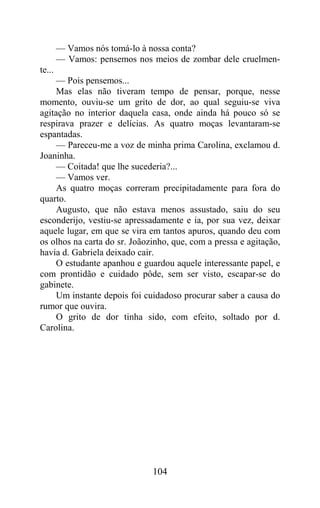— Vamos nós tomá-lo à nossa conta?
        — Vamos: pensemos nos meios de zombar dele cruelmen-
te...
     — Pois pensemos...
     Mas elas não tiveram tempo de pensar, porque, nesse
momento, ouviu-se um grito de dor, ao qual seguiu-se viva
agitação no interior daquela casa, onde ainda há pouco só se
respirava prazer e delícias. As quatro moças levantaram-se
espantadas.
     — Pareceu-me a voz de minha prima Carolina, exclamou d.
Joaninha.
     — Coitada! que lhe sucederia?...
     — Vamos ver.
     As quatro moças correram precipitadamente para fora do
quarto.
     Augusto, que não estava menos assustado, saiu do seu
esconderijo, vestiu-se apressadamente e ia, por sua vez, deixar
aquele lugar, em que se vira em tantos apuros, quando deu com
os olhos na carta do sr. Joãozinho, que, com a pressa e agitação,
havia d. Gabriela deixado cair.
     O estudante apanhou e guardou aquele interessante papel, e
com prontidão e cuidado pôde, sem ser visto, escapar-se do
gabinete.
     Um instante depois foi cuidadoso procurar saber a causa do
rumor que ouvira.
     O grito de dor tinha sido, com efeito, soltado por d.
Carolina.




                              104
 