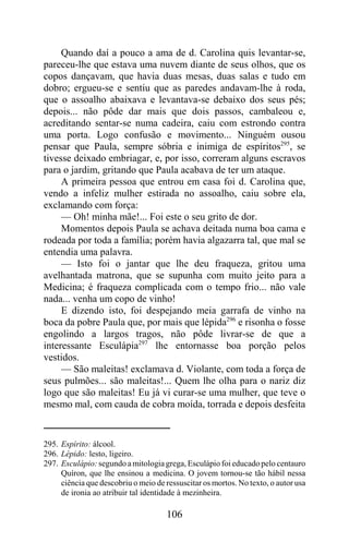 Quando daí a pouco a ama de d. Carolina quis levantar-se,
pareceu-lhe que estava uma nuvem diante de seus olhos, que os
copos dançavam, que havia duas mesas, duas salas e tudo em
dobro; ergueu-se e sentiu que as paredes andavam-lhe à roda,
que o assoalho abaixava e levantava-se debaixo dos seus pés;
depois... não pôde dar mais que dois passos, cambaleou e,
acreditando sentar-se numa cadeira, caiu com estrondo contra
uma porta. Logo confusão e movimento... Ninguém ousou
pensar que Paula, sempre sóbria e inimiga de espíritos295, se
tivesse deixado embriagar, e, por isso, correram alguns escravos
para o jardim, gritando que Paula acabava de ter um ataque.
     A primeira pessoa que entrou em casa foi d. Carolina que,
vendo a infeliz mulher estirada no assoalho, caiu sobre ela,
exclamando com força:
     — Oh! minha mãe!... Foi este o seu grito de dor.
     Momentos depois Paula se achava deitada numa boa cama e
rodeada por toda a família; porém havia algazarra tal, que mal se
entendia uma palavra.
     — Isto foi o jantar que lhe deu fraqueza, gritou uma
avelhantada matrona, que se supunha com muito jeito para a
Medicina; é fraqueza complicada com o tempo frio... não vale
nada... venha um copo de vinho!
     E dizendo isto, foi despejando meia garrafa de vinho na
boca da pobre Paula que, por mais que lépida296 e risonha o fosse
engolindo a largos tragos, não pôde livrar-se de que a
interessante Esculápia297 lhe entornasse boa porção pelos
vestidos.
     — São maleitas! exclamava d. Violante, com toda a força de
seus pulmões... são maleitas!... Quem lhe olha para o nariz diz
logo que são maleitas! Eu já vi curar-se uma mulher, que teve o
mesmo mal, com cauda de cobra moída, torrada e depois desfeita


295. Espírito: álcool.
296. Lépido: lesto, ligeiro.
297. Esculápio: segundo a mitologia grega, Esculápio foi educado pelo centauro
     Quíron, que lhe ensinou a medicina. O jovem tornou-se tão hábil nessa
     ciência que descobriu o meio de ressuscitar os mortos. No texto, o autor usa
     de ironia ao atribuir tal identidade à mezinheira.

                                      106
 