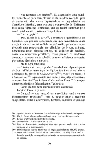 — Não respondo aos apartes304. Eu diagnostico uma baqui-
tes. Concebe-se perfeitamente que as etesias desenvolvidas pela
decomposição dos éteres espasmódicos e engendrados no
alambique intestinal, uma vez que a compressão do diafragma
lhes cause vibrações simpáticas que os façam caminhar pelo
canal colédoco até o periósteo dos pulmões...
     — C’est trop fort!...
     — Daí, passando à gorje305, perturbam a quimificação da
hematose, que por isso se tornando em linfa hemostática, vá de
um jacto causar um tricocéfalo no esfenóide, podendo mesmo
produzir uma proctorragia nas glândulas de Meyer, até que,
penetrando pelas câmaras ópticas, no esfíncter do cerebelo,
cause um retrocesso prostático, como pensam os modernos
autores, e promovam uma rebelião entre os indivíduos cerebrais:
por conseqüência isto é nervoso.
     — Muito bem concluído.
     — O tratamento que proponho é concludente: algumas gotas
de éter sulfúrico numa taça do líquido fontâneo açucarado; o
cozimento dos frutos do Coffea arabica306 torrados, ou mesmo o
Thea sinensis307; e quando isto não baste, o que julgo impossível,
as nossas lancetas308 estão bem afiadas e duas libras309 de sangue
de menos não farão falta à doente. Tenho dito.
     — Como ele fala bem, murmurou uma das moças.
     Fabrício tomou a palavra.
     — Sangue! sempre sangue! eis a medicina romântica dos
insignificantes Broussais310! mas eu detesto tanto a medicina
sanguinária, como a estercorária, herbária, sudorária e todas as



304. Aparte: palavra ou frase com que se interrompe o discurso de outra pessoa.
305. Gorje: forma afrancesada da palavra gorja, que significa garganta.
306. Coffea arabica: nome científico do café.
307. Thea sinensis: nome científico do chá.
308. Lanceta: instrumento pontiagudo com dois gumes, usado para praticar
     sangrias, abrir abscessos etc.
309. Libra: medida inglesa de peso de 16 onças, equivalente a 453,592 gramas.
310. Broussais: François Joseph Victor Broussais (1772-1838), célebre médico
     francês, que tinha como prática a aplicação de sanguessugas para extração
     do sangue.

                                     109
 