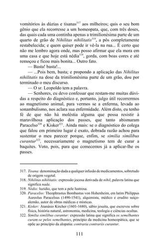 vomitórios às dúzias e tisanas317 aos milheiros; quis o seu bom
gênio que ela recorresse a um homeopata, que, com três doses,
das quais cada uma continha apenas a trimilionésima parte de um
quarto de grão de Nihilitas nihilitatis318, a pôs completamente
restabelecida; e quem quiser pode ir vê-la na rua... É certo que
não me lembro agora onde, mas posso afirmar que ela mora em
uma casa e que hoje está nédia319, gorda, com boas cores e até
remoçou e ficou mais bonita... Outro fato.
     — Basta! basta!...
     — ...Pois bem, basta; e propondo a aplicação das Nihilitas
nihilitatis na dose da trimilionésima parte de um grão, dou por
terminado o meu discurso.
     — O sr. Leopoldo tem a palavra.
     — Senhores, eu devo confessar que restam-me muitas dúvi-
das a respeito do diagnóstico e, portanto, julgo útil recorrermos
ao magnetismo animal, para vermos se a enferma, levada ao
sonambulismo, nos aclara sua enfermidade. Além disto, eu tenho
fé de que não há moléstia alguma que possa resistir à
maravilhosa aplicação dos passes, que tanto abismaram
Paracelso320 e Kisker321. Ainda mais: se o diagnóstico do colega
que falou em primeiro lugar é exato, dobrada razão achou para
sustentar o meu parecer porque, enfim, se similia similibus
curantur322, necessariamente o magnetismo tem de curar a
baquites. Voto, pois, para que comecemos já a aplicar-lhe os
passes.



317. Tisana: denominação dada a qualquer infusão de medicamentos, sobretudo
     de origem vegetal.
318. Nihilitas nihilitatis: expressão jocosa derivada de nihil, palavra latina que
     significa nada.
319. Nédio: luzidio, que tem a pele lustrosa.
320. Paracelso: Theophrastus Bombastus von Hohenheim, em latim Philippus
     Aureolus Paracelsus (1490-1541), alquimista, médico e erudito suíço-
     alemão, autor de obras médicas e místicas.
321. Kisker: Atanásio Kircher (1601-1680), sábio jesuíta, que escreveu sobre
     física, história natural, astronomia, medicina, teologia e ciências ocultas.
322. Similia similibus curantur: expressão latina que significa os semelhantes
     curam-se pelos semelhantes, princípio da medicina homeopática, que se
     opõe ao princípio da alopatia: contraria contrariis curantur.

                                      111
 